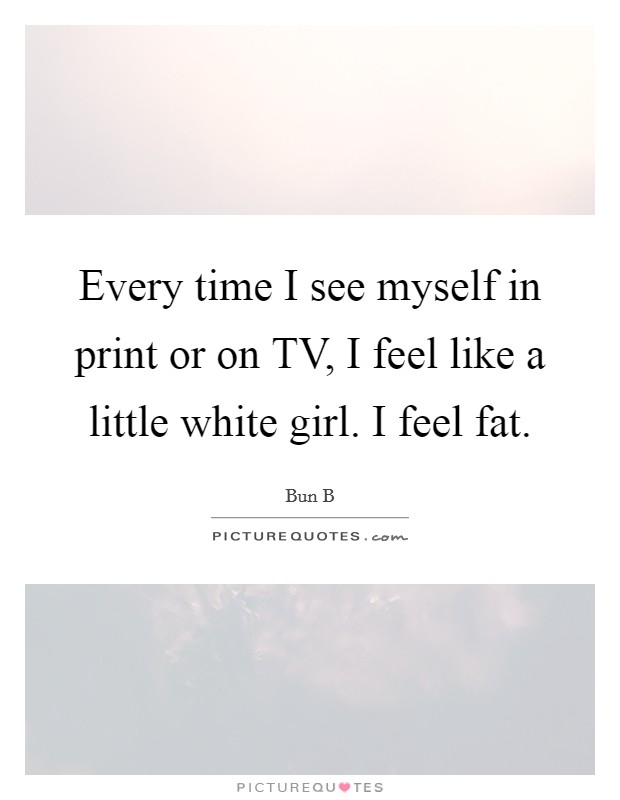 Every time I see myself in print or on TV, I feel like a little white girl. I feel fat. Picture Quote #1