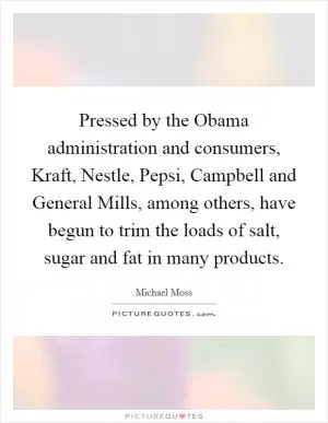 Pressed by the Obama administration and consumers, Kraft, Nestle, Pepsi, Campbell and General Mills, among others, have begun to trim the loads of salt, sugar and fat in many products Picture Quote #1