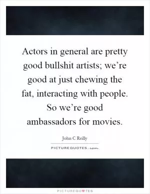 Actors in general are pretty good bullshit artists; we’re good at just chewing the fat, interacting with people. So we’re good ambassadors for movies Picture Quote #1