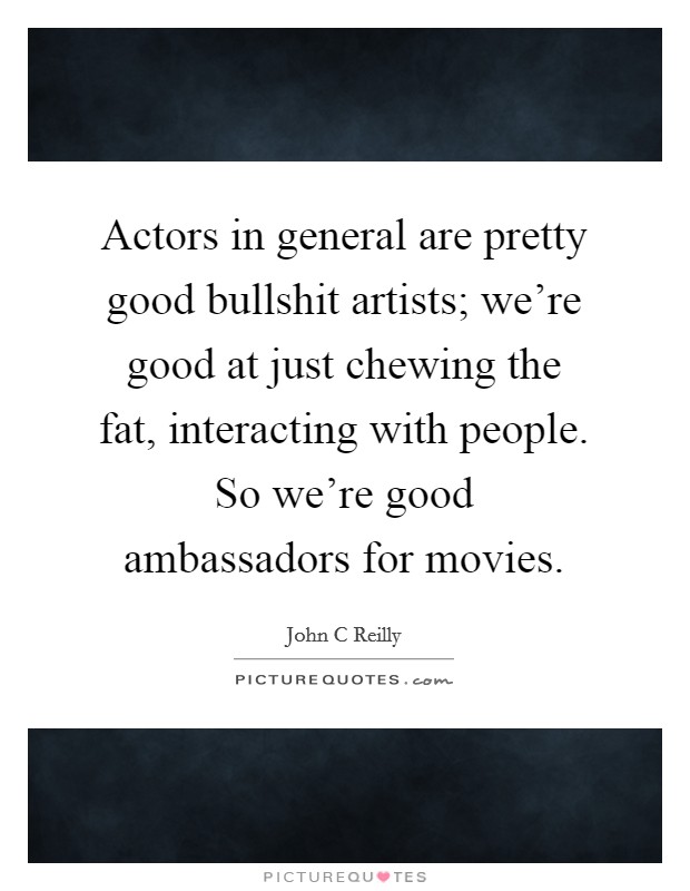 Actors in general are pretty good bullshit artists; we're good at just chewing the fat, interacting with people. So we're good ambassadors for movies. Picture Quote #1