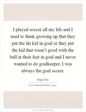 I played soccer all my life and I used to think growing up that they put the fat kid in goal or they put the kid that wasn’t good with the ball at their feet in goal and I never wanted to do goalkeeper, I was always the goal scorer Picture Quote #1