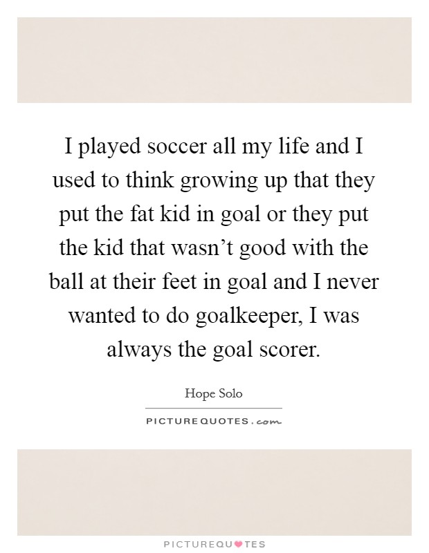 I played soccer all my life and I used to think growing up that they put the fat kid in goal or they put the kid that wasn't good with the ball at their feet in goal and I never wanted to do goalkeeper, I was always the goal scorer. Picture Quote #1