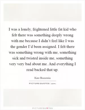 I was a lonely, frightened little fat kid who felt there was something deeply wrong with me because I didn’t feel like I was the gender I’d been assigned. I felt there was something wrong with me, something sick and twisted inside me, something very very bad about me. And everything I read backed that up Picture Quote #1