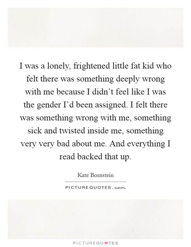 I was a lonely, frightened little fat kid who felt there was something deeply wrong with me because I didn't feel like I was the gender I'd been assigned. I felt there was something wrong with me, something sick and twisted inside me, something very very bad about me. And everything I read backed that up. Picture Quote #1