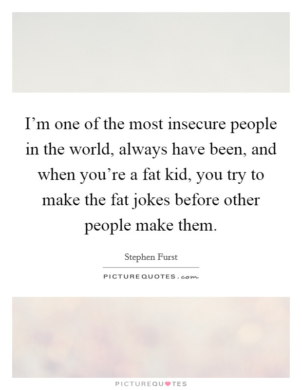 I'm one of the most insecure people in the world, always have been, and when you're a fat kid, you try to make the fat jokes before other people make them. Picture Quote #1