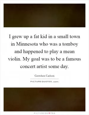 I grew up a fat kid in a small town in Minnesota who was a tomboy and happened to play a mean violin. My goal was to be a famous concert artist some day Picture Quote #1