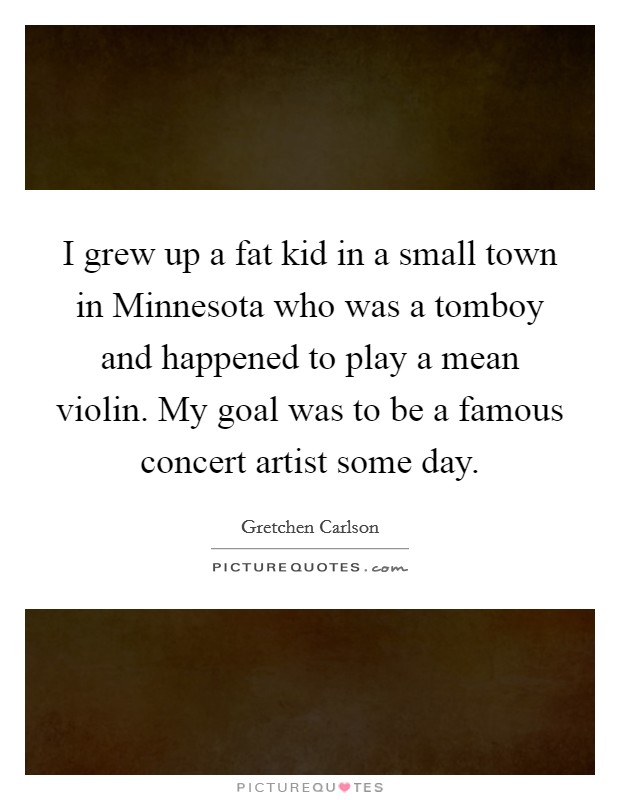 I grew up a fat kid in a small town in Minnesota who was a tomboy and happened to play a mean violin. My goal was to be a famous concert artist some day. Picture Quote #1