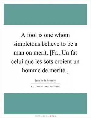 A fool is one whom simpletons believe to be a man on merit. [Fr., Un fat celui que les sots croient un homme de merite.] Picture Quote #1