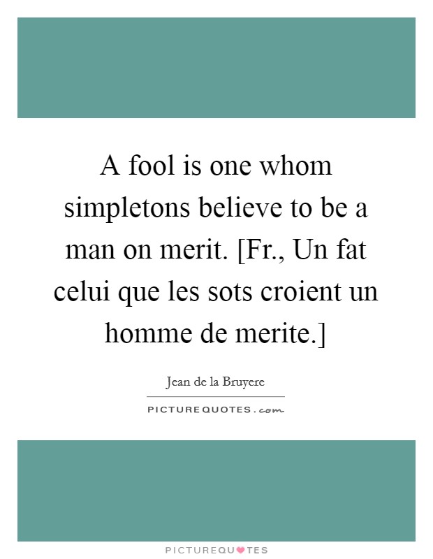 A fool is one whom simpletons believe to be a man on merit. [Fr., Un fat celui que les sots croient un homme de merite.] Picture Quote #1