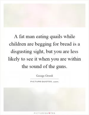A fat man eating quails while children are begging for bread is a disgusting sight, but you are less likely to see it when you are within the sound of the guns Picture Quote #1