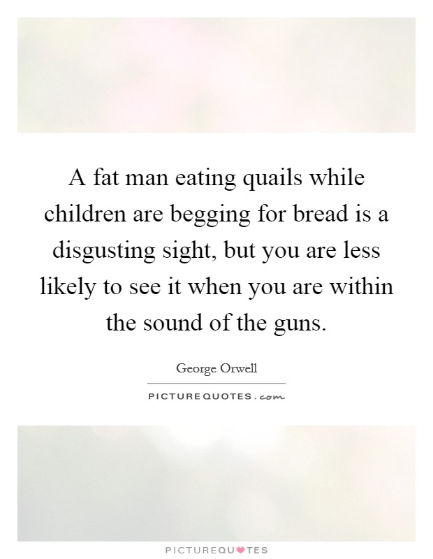 A fat man eating quails while children are begging for bread is a disgusting sight, but you are less likely to see it when you are within the sound of the guns. Picture Quote #1