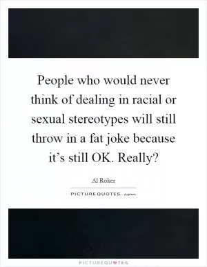People who would never think of dealing in racial or sexual stereotypes will still throw in a fat joke because it’s still OK. Really? Picture Quote #1