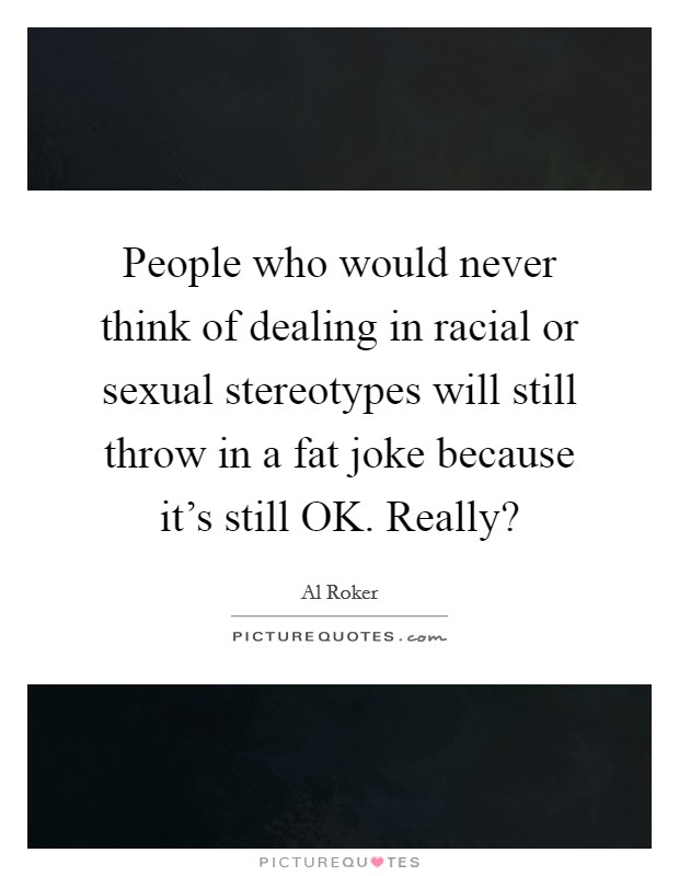 People who would never think of dealing in racial or sexual stereotypes will still throw in a fat joke because it's still OK. Really? Picture Quote #1