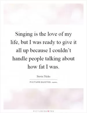 Singing is the love of my life, but I was ready to give it all up because I couldn’t handle people talking about how fat I was Picture Quote #1