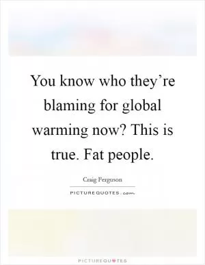 You know who they’re blaming for global warming now? This is true. Fat people Picture Quote #1