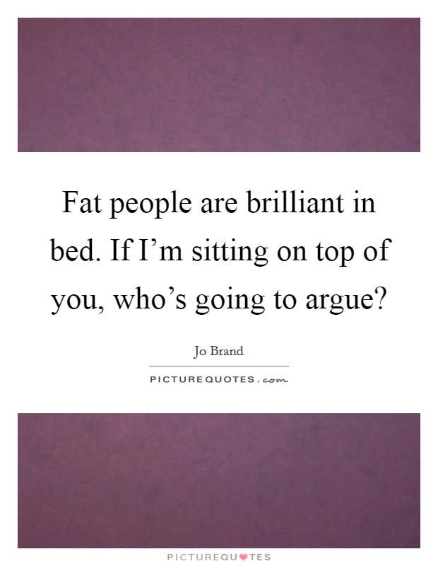 Fat people are brilliant in bed. If I'm sitting on top of you, who's going to argue? Picture Quote #1