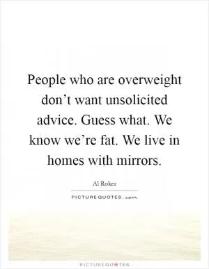People who are overweight don’t want unsolicited advice. Guess what. We know we’re fat. We live in homes with mirrors Picture Quote #1