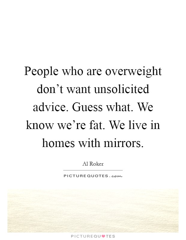 People who are overweight don't want unsolicited advice. Guess what. We know we're fat. We live in homes with mirrors. Picture Quote #1