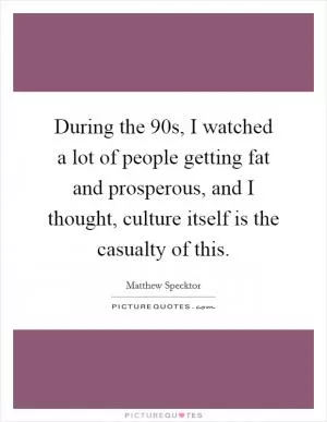 During the 90s, I watched a lot of people getting fat and prosperous, and I thought, culture itself is the casualty of this Picture Quote #1