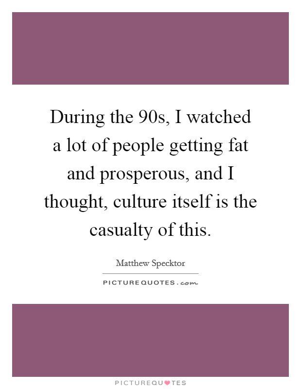During the 90s, I watched a lot of people getting fat and prosperous, and I thought, culture itself is the casualty of this. Picture Quote #1