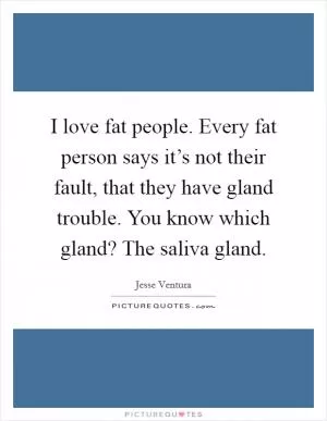 I love fat people. Every fat person says it’s not their fault, that they have gland trouble. You know which gland? The saliva gland Picture Quote #1