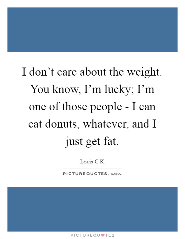 I don't care about the weight. You know, I'm lucky; I'm one of those people - I can eat donuts, whatever, and I just get fat. Picture Quote #1