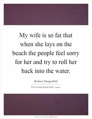 My wife is so fat that when she lays on the beach the people feel sorry for her and try to roll her back into the water Picture Quote #1
