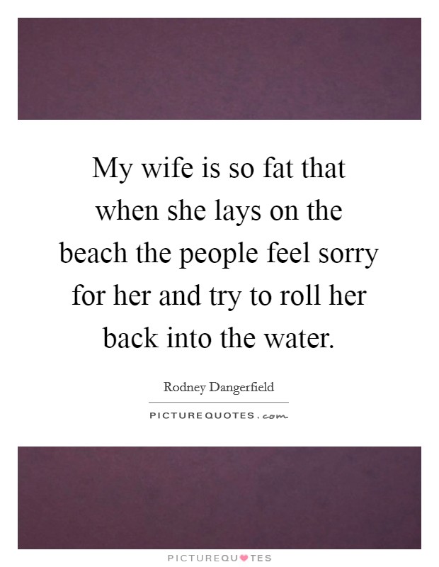 My wife is so fat that when she lays on the beach the people feel sorry for her and try to roll her back into the water. Picture Quote #1