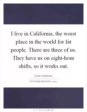 I live in California, the worst place in the world for fat people. There are three of us. They have us on eight-hour shifts, so it works out Picture Quote #1