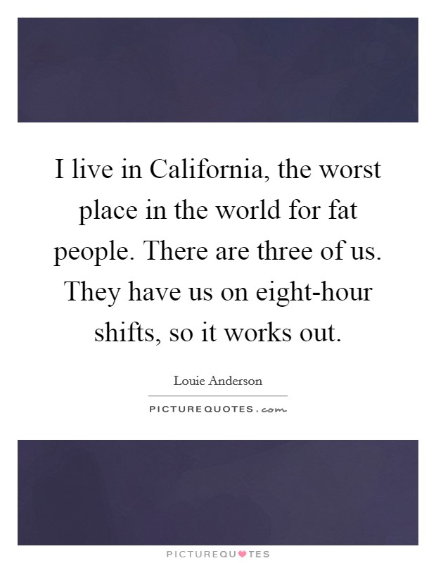 I live in California, the worst place in the world for fat people. There are three of us. They have us on eight-hour shifts, so it works out. Picture Quote #1