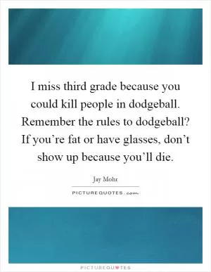 I miss third grade because you could kill people in dodgeball. Remember the rules to dodgeball? If you’re fat or have glasses, don’t show up because you’ll die Picture Quote #1