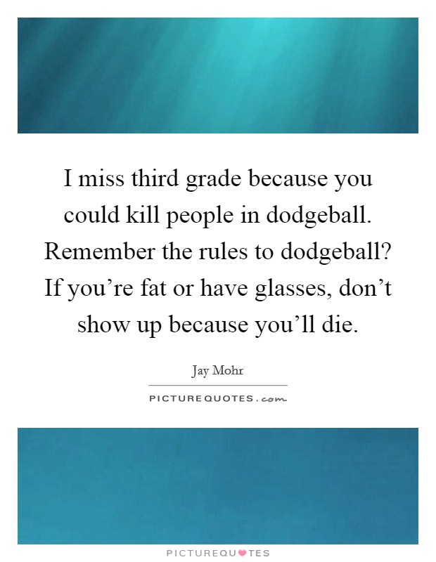 I miss third grade because you could kill people in dodgeball. Remember the rules to dodgeball? If you're fat or have glasses, don't show up because you'll die. Picture Quote #1