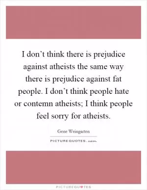 I don’t think there is prejudice against atheists the same way there is prejudice against fat people. I don’t think people hate or contemn atheists; I think people feel sorry for atheists Picture Quote #1