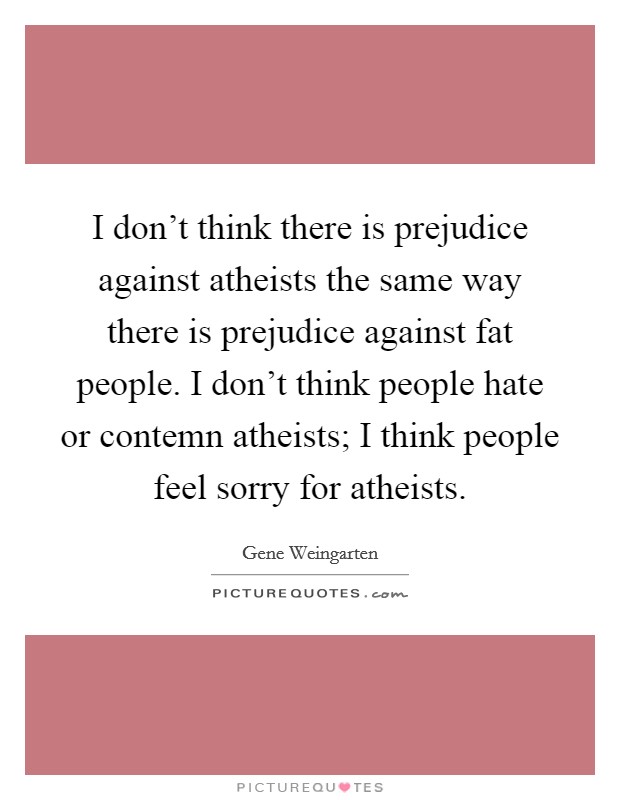 I don't think there is prejudice against atheists the same way there is prejudice against fat people. I don't think people hate or contemn atheists; I think people feel sorry for atheists. Picture Quote #1