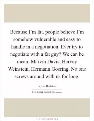 Because I’m fat, people believe I’m somehow vulnerable and easy to handle in a negotiation. Ever try to negotiate with a fat guy? We can be mean: Marvin Davis, Harvey Weinstein, Hermann Goering. No one screws around with us for long Picture Quote #1