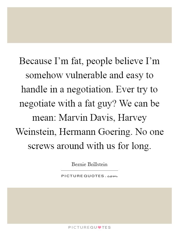 Because I'm fat, people believe I'm somehow vulnerable and easy to handle in a negotiation. Ever try to negotiate with a fat guy? We can be mean: Marvin Davis, Harvey Weinstein, Hermann Goering. No one screws around with us for long. Picture Quote #1