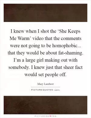I knew when I shot the ‘She Keeps Me Warm’ video that the comments were not going to be homophobic... that they would be about fat-shaming. I’m a large girl making out with somebody. I knew just that sheer fact would set people off Picture Quote #1