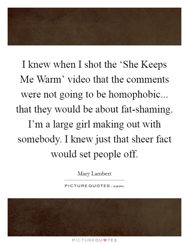 I knew when I shot the ‘She Keeps Me Warm' video that the comments were not going to be homophobic... that they would be about fat-shaming. I'm a large girl making out with somebody. I knew just that sheer fact would set people off. Picture Quote #1
