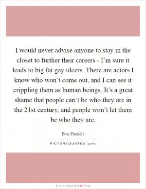 I would never advise anyone to stay in the closet to further their careers - I’m sure it leads to big fat gay ulcers. There are actors I know who won’t come out, and I can see it crippling them as human beings. It’s a great shame that people can’t be who they are in the 21st century, and people won’t let them be who they are Picture Quote #1