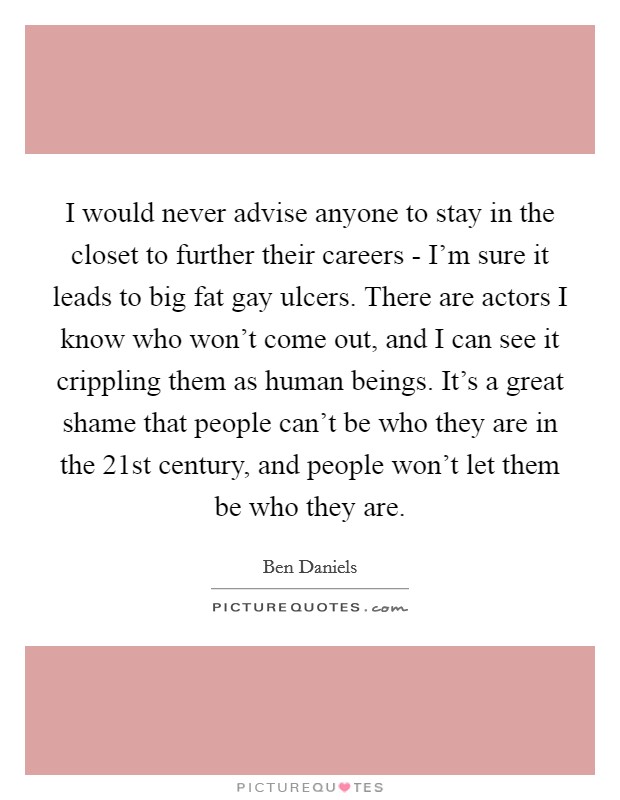 I would never advise anyone to stay in the closet to further their careers - I'm sure it leads to big fat gay ulcers. There are actors I know who won't come out, and I can see it crippling them as human beings. It's a great shame that people can't be who they are in the 21st century, and people won't let them be who they are. Picture Quote #1