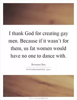 I thank God for creating gay men. Because if it wasn’t for them, us fat women would have no one to dance with Picture Quote #1