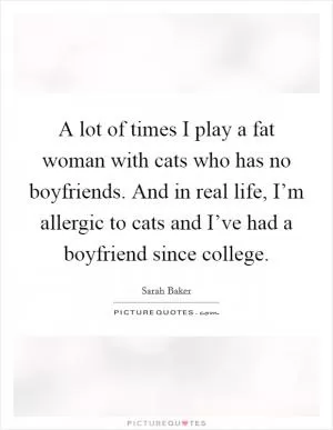 A lot of times I play a fat woman with cats who has no boyfriends. And in real life, I’m allergic to cats and I’ve had a boyfriend since college Picture Quote #1