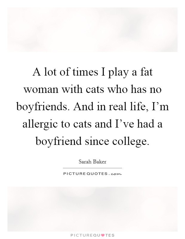 A lot of times I play a fat woman with cats who has no boyfriends. And in real life, I'm allergic to cats and I've had a boyfriend since college. Picture Quote #1