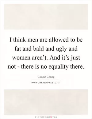 I think men are allowed to be fat and bald and ugly and women aren’t. And it’s just not - there is no equality there Picture Quote #1
