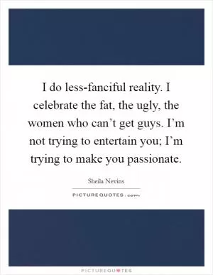 I do less-fanciful reality. I celebrate the fat, the ugly, the women who can’t get guys. I’m not trying to entertain you; I’m trying to make you passionate Picture Quote #1