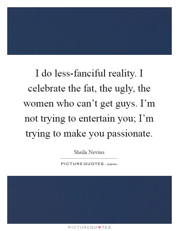 I do less-fanciful reality. I celebrate the fat, the ugly, the women who can't get guys. I'm not trying to entertain you; I'm trying to make you passionate. Picture Quote #1
