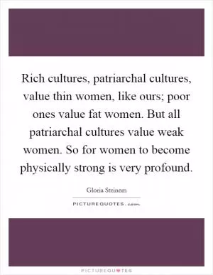 Rich cultures, patriarchal cultures, value thin women, like ours; poor ones value fat women. But all patriarchal cultures value weak women. So for women to become physically strong is very profound Picture Quote #1