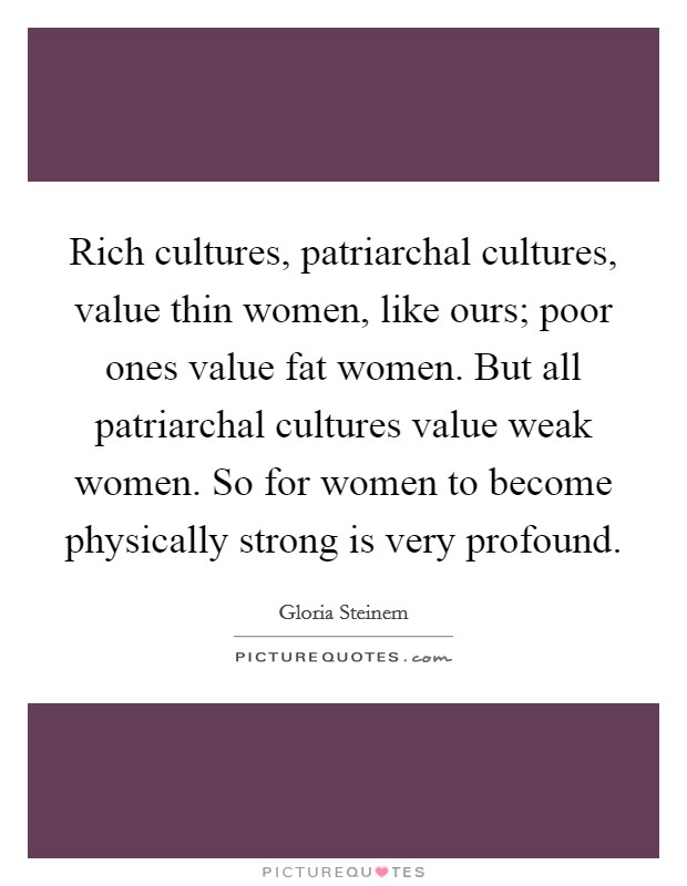 Rich cultures, patriarchal cultures, value thin women, like ours; poor ones value fat women. But all patriarchal cultures value weak women. So for women to become physically strong is very profound. Picture Quote #1
