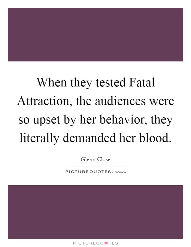When they tested Fatal Attraction, the audiences were so upset by her behavior, they literally demanded her blood. Picture Quote #1