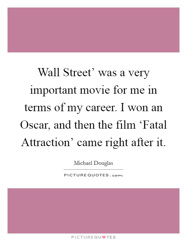 Wall Street' was a very important movie for me in terms of my career. I won an Oscar, and then the film ‘Fatal Attraction' came right after it. Picture Quote #1
